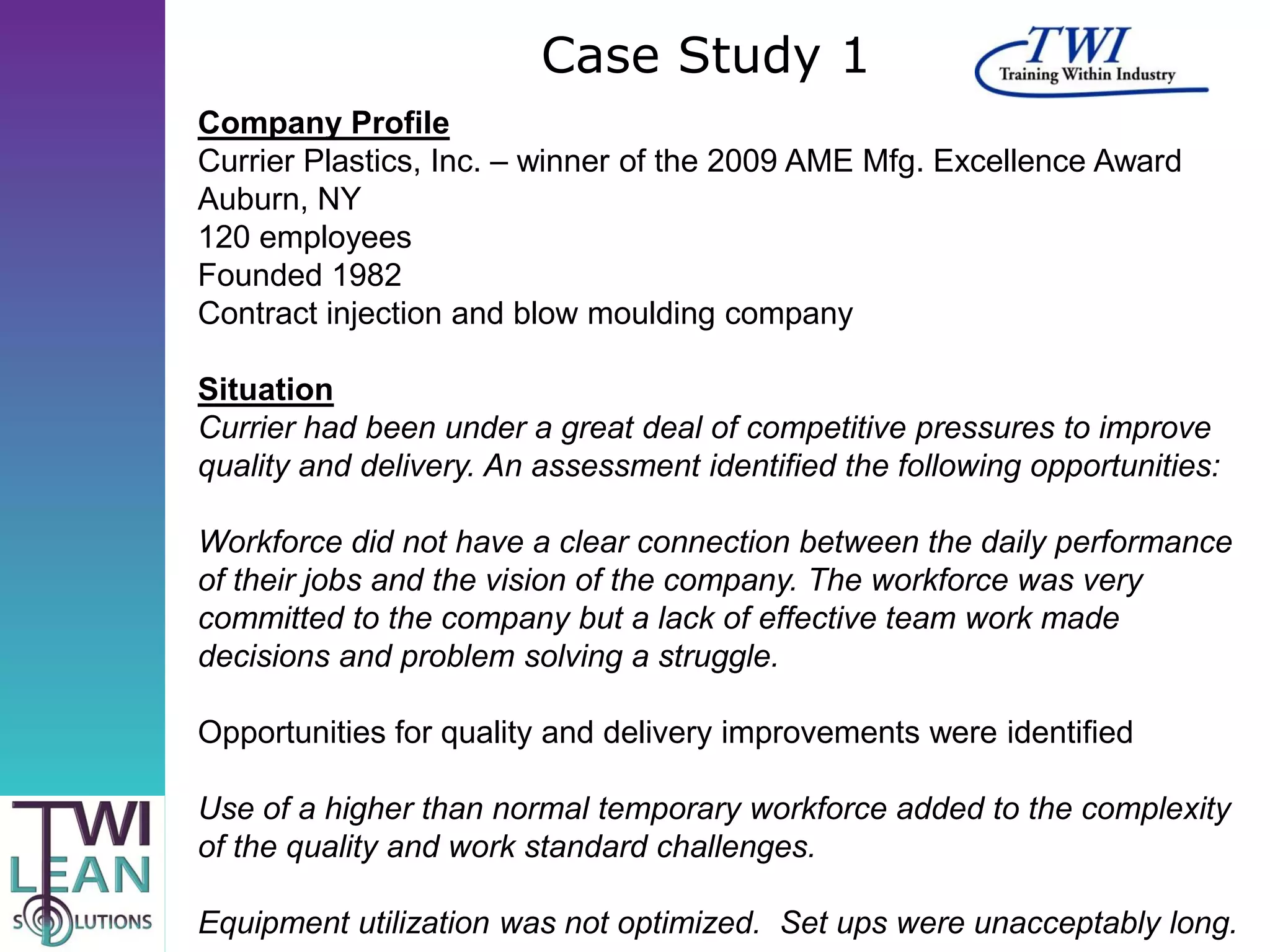 Case Study 1
Company Profile
Currier Plastics, Inc. – winner of the 2009 AME Mfg. Excellence Award
Auburn, NY
120 employees
Founded 1982
Contract injection and blow moulding company

Situation
Currier had been under a great deal of competitive pressures to improve
quality and delivery. An assessment identified the following opportunities:

Workforce did not have a clear connection between the daily performance
of their jobs and the vision of the company. The workforce was very
committed to the company but a lack of effective team work made
decisions and problem solving a struggle.

Opportunities for quality and delivery improvements were identified

Use of a higher than normal temporary workforce added to the complexity
of the quality and work standard challenges.

Equipment utilization was not optimized. Set ups were unacceptably long.
 