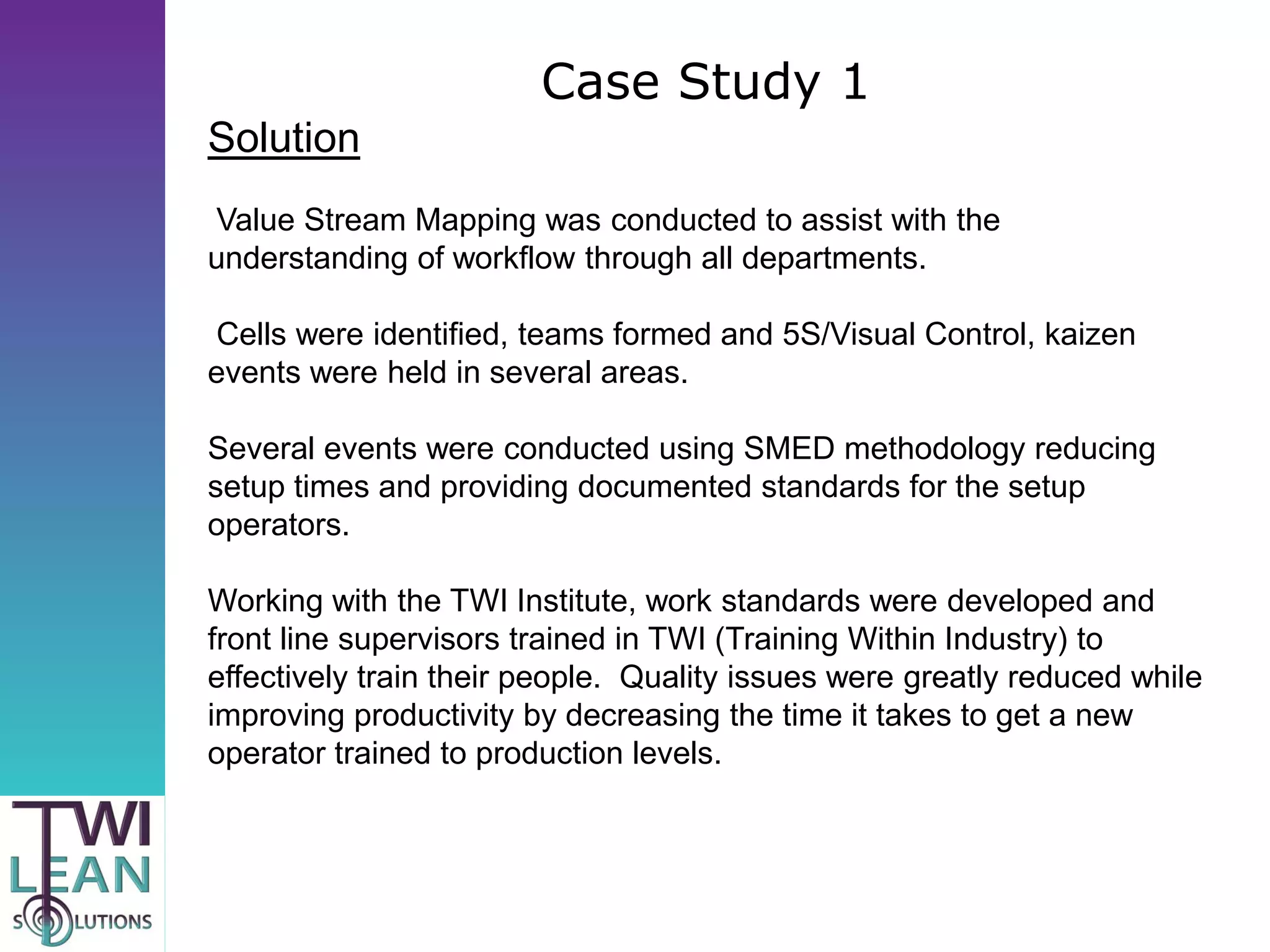 Case Study 1
Solution
Value Stream Mapping was conducted to assist with the
understanding of workflow through all departments.

Cells were identified, teams formed and 5S/Visual Control, kaizen
events were held in several areas.

Several events were conducted using SMED methodology reducing
setup times and providing documented standards for the setup
operators.

Working with the TWI Institute, work standards were developed and
front line supervisors trained in TWI (Training Within Industry) to
effectively train their people. Quality issues were greatly reduced while
improving productivity by decreasing the time it takes to get a new
operator trained to production levels.
 