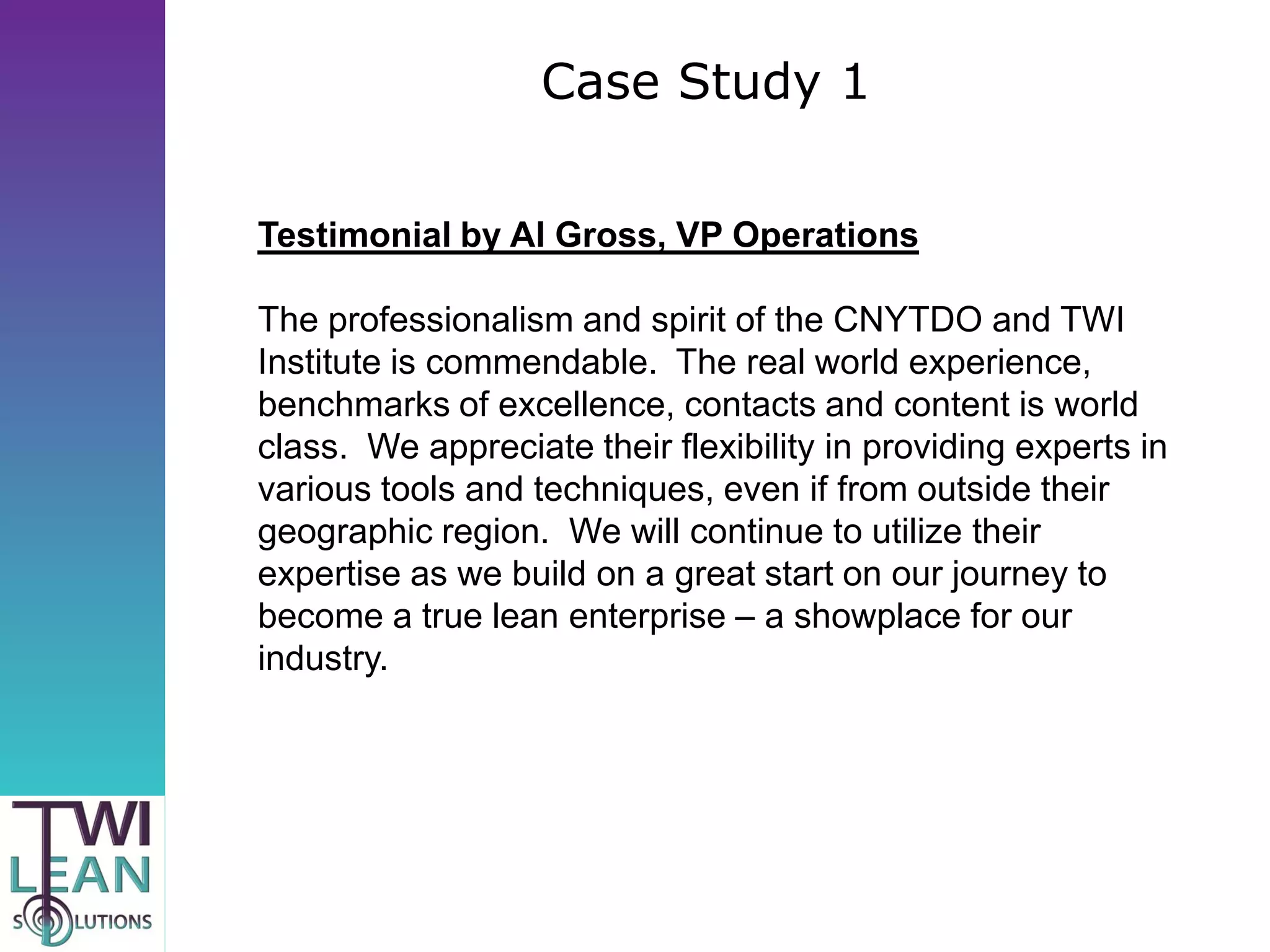 Case Study 1

Testimonial by Al Gross, VP Operations

The professionalism and spirit of the CNYTDO and TWI
Institute is commendable. The real world experience,
benchmarks of excellence, contacts and content is world
class. We appreciate their flexibility in providing experts in
various tools and techniques, even if from outside their
geographic region. We will continue to utilize their
expertise as we build on a great start on our journey to
become a true lean enterprise – a showplace for our
industry.
 