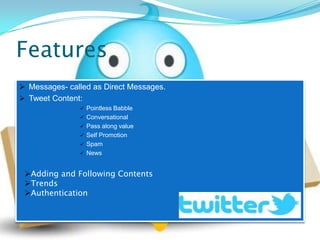 Features
 Messages- called as Direct Messages.
 Tweet Content:
                  Pointless Babble
                  Conversational
                  Pass along value
                  Self Promotion
                  Spam
                  News


 Adding and Following Contents
 Trends
 Authentication
 