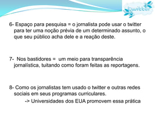 4- Inspiração para reportagens = os 'trending topics' muitas vezes geram discussões calorosas que extrapolam a esfera dessa rede                -> Breakingtweets.com e a questão iraniana5- Notícias urgentes = muitas vezes é usado para divulgar os furos antes de ter uma prévia análise como acontece nos jornais. Nem sempre o "furo" vem dos jornalistas.             -> 70% dos brasileiros no twitter o usam para ler notícias