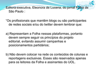 Editora-executiva, Eleonora de Lucena, do jornal Folha de São Paulo :“Os profissionais que mantêm blogs ou são participantes de redes sociais e/ou do twitter devem lembrar que:a) Representam a Folha nessas plataformas, portanto devem sempre seguir os princípios do projeto editorial, evitando assumir campanhas e posicionamentos partidários;b) Não devem colocar na rede os conteúdos de colunas e reportagens exclusivas. Esses são reservados apenas para os leitores da Folha e assinantes do UOL. 