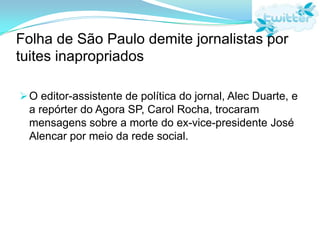 Folha de São Paulo demite jornalistas por tuites inapropriadosO editor-assistente de política do jornal, Alec Duarte, e a repórter do Agora SP, Carol Rocha, trocaram mensagens sobre a morte do ex-vice-presidente José Alencar por meio da rede social.O QUE VOCÊ FARIA SE DESCOBRISSE QUE SEU FILHO É USUARIO DO TWITTER?