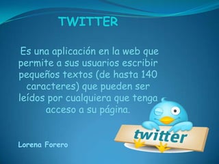 TWITTER

 Es una aplicación en la web que
permite a sus usuarios escribir
pequeños textos (de hasta 140
  caracteres) que pueden ser
leídos por cualquiera que tenga
      acceso a su página.


Lorena Forero
 