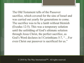 The Old Testament tells of the Passover
sacrifice, which covered for the sins of Israel and
was carried out yearly for generations to come.
The sacrifice was to be a lamb without blemish
(Exodus 12:5). This was a temporary solution
until the unfolding of God’s ultimate solution
through Jesus Christ, the perfect sacrifice, as
God’s Word declares in I Corinthians 5:7, “…For
even Christ our passover is sacrificed for us.”
© 2018 by The Way International™. All rights reserved.
 