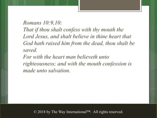 Romans 10:9,10:
That if thou shalt confess with thy mouth the
Lord Jesus, and shalt believe in thine heart that
God hath raised him from the dead, thou shalt be
saved.
For with the heart man believeth unto
righteousness; and with the mouth confession is
made unto salvation.
© 2018 by The Way International™. All rights reserved.
 
