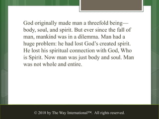 God originally made man a threefold being—
body, soul, and spirit. But ever since the fall of
man, mankind was in a dilemma. Man had a
huge problem: he had lost God’s created spirit.
He lost his spiritual connection with God, Who
is Spirit. Now man was just body and soul. Man
was not whole and entire.
© 2018 by The Way International™. All rights reserved.
 