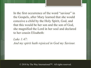 In the first occurrence of the word “saviour” in
the Gospels, after Mary learned that she would
conceive a child by the Holy Spirit, God, and
that this would be her son and the son of God,
she magnified the Lord in her soul and declared
to her cousin Elisabeth:
Luke 1:47:
And my spirit hath rejoiced in God my Saviour.
© 2018 by The Way International™. All rights reserved.
 