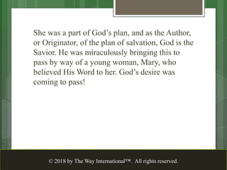 She was a part of God’s plan, and as the Author,
or Originator, of the plan of salvation, God is the
Savior. He was miraculously bringing this to
pass by way of a young woman, Mary, who
believed His Word to her. God’s desire was
coming to pass!
© 2018 by The Way International™. All rights reserved.
 
