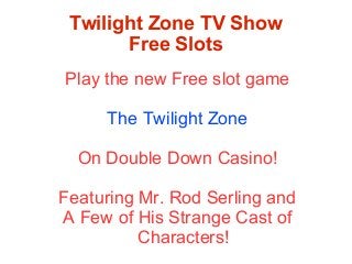 Twilight Zone TV Show
Free Slots
Play the new Free slot game
The Twilight Zone
On Double Down Casino!
Featuring Mr. Rod Serling and
A Few of His Strange Cast of
Characters!

 