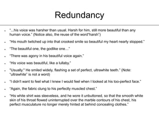RedundancyThe amount of times Edward is called “beautiful” or some similar adjective.(All taken from Twilight)“I glanced sideways at the beautiful boy, who was looking at his tray now, picking a bagel to pieces with long, pale fingers. His mouth was moving very quickly, his perfect lips barely opening.”“I looked up to see him smiling a crooked smile so beautiful that I could only stare at him like an idiot.”“Interesting… and brilliant… and mysterious… and perfect… and beautiful…and possibly able to lift full-sized vans with one hand.”“It was hard to believe that someone so beautiful could be real.”“He was smiling, relaxed - and, as usual, perfect and beautiful to an excruciating degree.”“Hesitantly, always afraid, even now, that he would disappear like a mirage, too beautiful to be real… hesitantly, I reached out one finger and stroked the back of his shimmering hand, where it lay within my reach.”