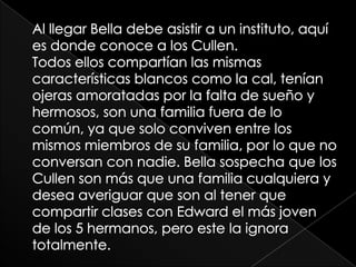 Al llegar Bella debe asistir a un instituto, aquí es donde conoce a los Cullen. Todos ellos compartían las mismas características blancos como la cal, tenían ojeras amoratadas por la falta de sueño y hermosos, son una familia fuera de lo común, ya que solo conviven entre los mismos miembros de su familia, por lo que no conversan con nadie. Bella sospecha que los Cullen son más que una familia cualquiera y desea averiguar que son al tener que compartir clases con Edward el más joven de los 5 hermanos, pero este la ignora totalmente. 