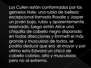 Los Cullen están conformados por los gemelos Hale: una rubia de belleza excepcional llamada Rosalie y Jasper un joven bajo, rubio y aparentemente reservado, luego están Alice una chiquilla de cabello negro disparado en todas direcciones y Emmett el más grande y musculoso de todos, se podría deducir que era  el mayor y por ultimo esta Edward un chico de cabello cobrizo, alto y musculosos pero no al extremo. 