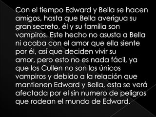 Con el tiempo Edward y Bella se hacen amigos, hasta que Bella averigua su gran secreto, él y su familia son vampiros. Este hecho no asusta a Bella ni acaba con el amor que ella siente por él, así que deciden vivir su amor, pero esto no es nada fácil, ya que los Cullen no son los únicos vampiros y debido a la relación que mantienen Edward y Bella, esta se verá afectada por el sin numero de peligros que rodean el mundo de Edward.