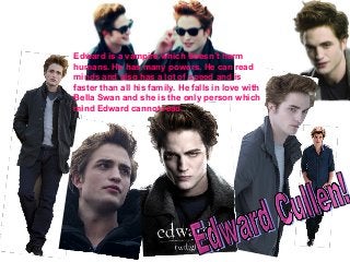 Edward is a vampire which doesn’t harm
humans. He has many powers. He can read
minds and also has a lot of speed and is
faster than all his family. He falls in love with
Bella Swan and she is the only person which
mind Edward cannot read.
 