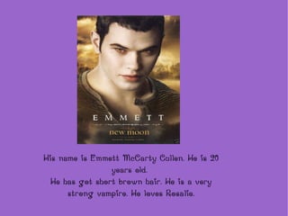 His name is Emmett McCarty Cullen. He is 20 years old.  He has got short brown hair. He is a very strong vampire. He loves Rosalie. 