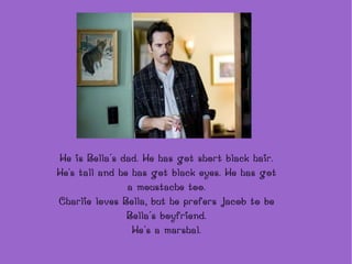 He is Bella´s dad. He has got short black hair. He's tall and he has got black eyes. He has got a moustache too. Charlie loves Bella, but he prefers Jacob to be Bella´s boyfriend. He´s a marshal. 