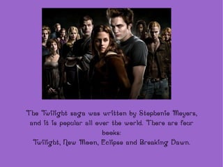 The  Twilight  saga was written by Stephenie Meyers, and it is popular all over the world. There are four books: Twilight, New Moon, Eclipse and Breaking Dawn. 