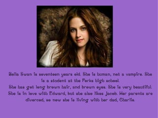 Bella Swan is seventeen years old. She is human, not a vampire. She is a student at the Forks  high school. She has got long brown hair, and brown eyes. She is very beautiful. She is in love with Edward, but she also likes Jacob. Her parents are divorced, so now she is living with her dad, Charlie. 