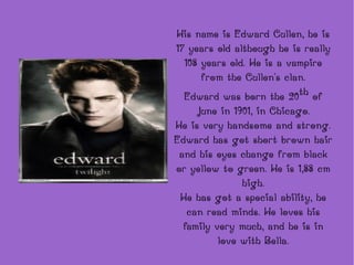 His name is Edward Cullen, he is 17 years old although he is really 108 years old. He is a vampire from the Cullen's clan. Edward was born the 20 th  of June in 1901, in Chicago. He is very handsome and strong. Edward has got short brown hair and his eyes change from black or yellow to green. He is 1,88 cm high. He has got a special ability, he can read minds. He loves his family very much, and he is in love with Bella. 