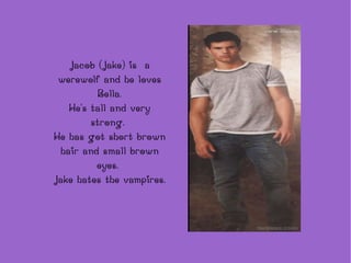 Jacob (Jake) is  a werewolf and he loves Bella. He's tall and very strong.  He has got short brown hair and small brown eyes.  Jake hates the vampires. 