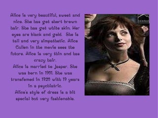 Alice is very beautiful, sweet and nice. She has got short brown hair. She has got white skin. Her eyes are black and gold.  She is tall and very simpathetic. Alice Cullen in the movie sees the future. Alice is very thin and has crazy hair. Alice is married to Jasper. She was born in 1901. She was transfomed in 1920 with 19 years in a psychiatric. Alice's style of dress is a bit special but very fashionable. 