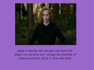 Jasper is  blonde, has red eyes and short hair. Jasper can perceive and  change the emotions of those around him. He is in love with Alice. 