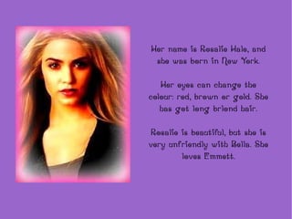 Her name is Rosalie Hale, and she was born in New York. Her eyes can change the colour: red, brown or gold. She has got long brlond hair. Rosalie is beautiful, but she is very unfriendly with Bella. She loves Emmett. 