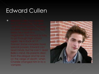 Edward Cullen is a vampire. He is 109 years old. He does not feed on humans, he prays on deer, mountain lions, and bears he is kind of a vegetarian. He moved to forks to go through high school again. He is stuck at 17 forever! Some vampires have special powers, Edward can read minds, but he can’t  read Bella’s mind. His parents died from the plague and he was on the verge of death  when Charslie changed him in to a vampire. 