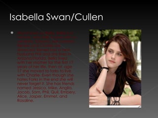 Also known as Bella. Bella is a human, who falls in love with a vampire; Edward. Her parents, Renee and Charlie are divorced, Renee has a new husband Phil and she lives in Arizona/Florida. Bella lived with her mother for the first 17 years of her life, then at  age 17 she moved to forks to live with Charlie. Even though she hates Forks in the end she will never forget it. She has friends named Jessica, Mike, Anglia, Jacob, Sam, Phil, Quil, Embery, Alice, Jasper, Emmet, and Rosaline.  