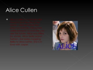 Alice Cullen is a vampire like Edward and the rest of her family.  Like her family she prays on animals. Her power unlike Edward’s is that she can see the future. Alice was killed by James. Alice really enjoys fashion, she keeps nagging Bella to dress better. She is in love with Jasper.  