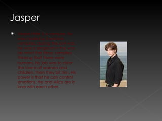 Jasper Hale is a vampire, he was made by 3 woman vampires, during the civil war. He was a sergeant in the war, he meet the three vampires thinking that there were humans, his job was to clear the towns of woman and children, then they bit him. His power is that he can control emotions. He and Alice are in love with each other.  