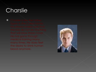 Charslie is like the father figure in the Cullen family.  He always makes sure that the kids do not do anything that will blow there cover. He has gone through medical training many, many times. He does feel the desire to drink human blood anymore.  