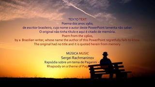 TEXTO TEXT
Poema dos anos 1960,
de escritor brasileiro, cujo nome o autor deste PowerPoint lamenta não saber.
O original não tinha título e aqui é citado de memória.
Poem from the 1960s,
by a Brazilian writer, whose name the author of this PowerPoint regretfully fails to know.
The original had no title and it is quoted herein from memory.
MÚSICA MUSIC
Sergei Rachmaninov
Rapsódia sobre um tema de Paganini - Excerto
Rhapsody on a theme of Paganini - Excerpt
 