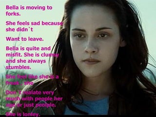 Bella is moving to forks. She feels sad because she didn`t Want to leave. Bella is quite and misfit. She is clumsy and she always stumbles. She feel like she is a freak , she  Don´t realate very much with people her age or just peolple. She is lonley. 