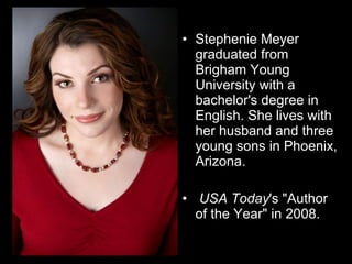 Stephenie Meyer graduated from Brigham Young University with a bachelor's degree in English. She lives with her husband and three young sons in Phoenix, Arizona.     USA Today 's "Author of the Year" in 2008.  
