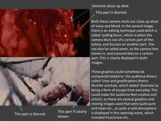 Both these camera shots are close-up shots
of snow and blood. In the second image,
there is an editing technique used which is
called ‘pulling focus’, which is when the
camera blurs out of a certain part of the
action, and focuses on another part. This
can also be called zoom, as the camera lens
moves in, and concentrates on a certain
part. This is clearly displayed in both
images.
These graphics could somehow be
compared/related to the audience theory
called ‘Uses and gratifications theory
blumler and katz, which stated ‘diversion as
being a form of escape from everyday. This
could make the audience feel creative and
artistic; as there are several graphics and
moving images used that were quite pure
and clean etc., as quite a cold atmosphere
is displayed in this opening scene, which
included frost/snow etc.
This part if clearly
shown.
This part is blurred.
This part is blurred.
Extreme close-up shot.
 