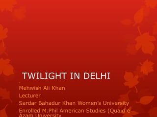 By
     TWILIGHT IN DELHI
Mehwish Ali Khan
Lecturer
Sardar Bahadur Khan Women‟s University
Enrolled M.Phil American Studies (Quaid e
 