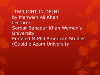 TWILIGHT IN DELHI
by Mehwish Ali Khan
Lecturer
Sardar Bahadur Khan Women‟s
University
Enrolled M.Phil American Studies
(Quaid e Azam University
 