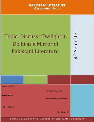 PAKISTANI LITERATURE
ASSIGNMENT NO. 2
Topic: Discuss “Twilight in
Delhi as a Mirror of
Pakistani Literature.
4
th
Semester
Submitted To:
Sir Asif Javed Sb
Submitted By:
Muhammad Aqeel Hayder
Roll No: 36
Section: B
B A H A U D D I N Z A K A R Y I A U N I V E R S I T Y S U B C A M P U S S A H I W A L
 
