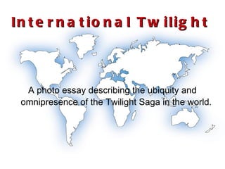 International Twilight A photo essay describing the ubiquity and omnipresence of the Twilight Saga in the world. 