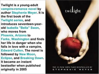 Twilight is a young-adult
vampire-romance novel by
author Stephenie Meyer. It is
the first book of the
Twilight series, and
introduces seventeen-year-
old Isabella "Bella" Swan,
who moves from
Phoenix, Arizona to
Forks, Washington and finds
her life in danger when she
falls in love with a vampire,
Edward Cullen. The novel is
followed by New Moon,
Eclipse, and Breaking Dawn.
It became an instant
bestseller when published
originally in 2005
 