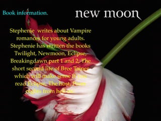Book information.


  Stephenie writes about Vampire
     romances for young adults.
  Stephenie has written the books
    Twilight, Newmoon, Eclipse,
  Breakingdawn part 1 and 2, The
   short second life of Bree Tainer
    which will make sense if you
    read Eclipse, The host, Prom
         nights from hell etc.
 