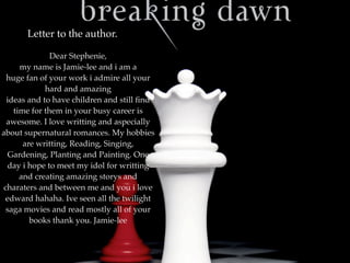 Letter to the author.

              Dear Stephenie,
     my name is Jamie-lee and i am a
 huge fan of your work i admire all your
            hard and amazing
 ideas and to have children and still ﬁnd
   time for them in your busy career is
 awesome. I love writting and aspecially
about supernatural romances. My hobbies
      are writting, Reading, Singing,
 Gardening, Planting and Painting. One
 day i hope to meet my idol for writting
     and creating amazing storys and
charaters and between me and you i love
 edward hahaha. Ive seen all the twilight
 saga movies and read mostly all of your
        books thank you. Jamie-lee
 