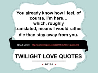 *                      *                             *




 You already know how I feel, of
        course. I’m here…
         which, roughly
translated, means I would rather
  die than stay away from you.

Read More:   http://love-text.blogspot.com/2008/11/twilight-love-quotes.html




             CRAFT
TWILIGHT LOVE QUOTES
                             FAIR
                             BELLA
 
