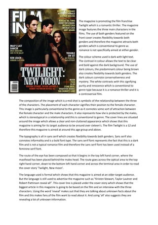 The magazine is promoting the film franchise
Twilight which is a romantic thriller. The magazine
image features the three main characters in the
films. The use of both genders featured on the
front cover creates flexibility towards both
genders and therefore the magazine attracts both
genders which is conventional to genre as
romance is not specifically aimed at either gender.
The colour scheme used is dark with light text.
The contrast in colour allows the text to be clear
and bold against the dark background. The use of
dark colours, the predominant colour being brown
also creates flexibility towards both genders. The
dark colours connote conservativeness and
mystery. The white contrasts with this signifying
purity and innocence which is conventional to
genre type because it is a romance thriller and it is
a controversial film.
The composition of the image which is a mid shot is symbolic of the relationship between the three
of the characters. The placement of each character signifies their position to the female character.
This image is particularly conventional to the genre as it connotes some sort of attraction between
the female character and the male characters. It also represents how she is protected by the males,
which is stereotypical in a relationship and this is conventional to genre. The cover lines are situated
around the image which allows a clear and non-cluttered appearance which shows that this
magazine is aiming for its target audience to be around over sixteen’s. The film Twilight is a 12 and
therefore this magazine is aimed at around this age group and above.
The typography is all in sans serif which creates flexibility towards both genders. Sans serif also
connotes informality and is a bold font type. The sans serif font represents the fact that this is a dark
film and is not a typical romance film and therefore the sans serif font has been used instead of a
feminine serif font.
The route of the eye has been composed so that it begins in the top left hand corner, where the
masthead has been placed behind the males head. The route goes across the optical area to the top
right hand corner, down to the bottom left hand corner and across the terminal area in order to read
the cover story ‘Twilight, New moon’.
The language used is formal which shows that this magazine is aimed at an older target audience.
But the language is still used to advertise the magazine such as “Kristen Stewart, Taylor Lautner and
Robert Pattinson reveal all”. This cover line is placed under the cover story which shows that the
biggest article in this magazine is going to be based on the film and an interview with the three
characters. Using the word ‘reveal’ makes out that they are talking about unknown facts about the
film and this makes fans of the film want to read about it. And using ‘all’ also suggests they are
revealing a lot of unknown information.
 