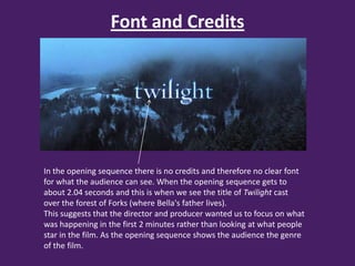 Font and Credits




In the opening sequence there is no credits and therefore no clear font
for what the audience can see. When the opening sequence gets to
about 2.04 seconds and this is when we see the title of Twilight cast
over the forest of Forks (where Bella's father lives).
This suggests that the director and producer wanted us to focus on what
was happening in the first 2 minutes rather than looking at what people
star in the film. As the opening sequence shows the audience the genre
of the film.
 