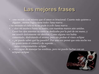 «estaba totalmente segura de tres cosa. Primera, Edward era un vampiro. Segunda, una parte de él , y no sabía lo potente que podía ser es parte, tenía sed de mi sangre. Y tercera, estaba incondicional e irrevocablemente enamorada de él.» crepúsculo