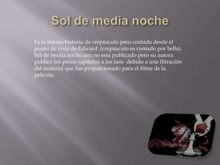 Sol de media nocheEs la misma historia de crepúsculo pero contada desde el punto de vista de Edward .(crepúsculo es contado por bella).Sol de media noche aun no esta publicado pero su autora publico los pocos capítulos a los fans  debido a una filtración del material que fue proporcionado para el filme de la película.