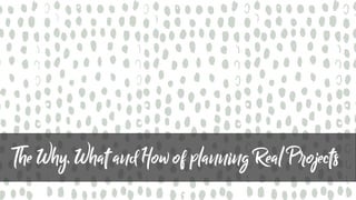 The Why, What and How of planningReal Projects
 